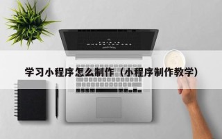 吉林学习小程序怎么制作（小程序制作教学）